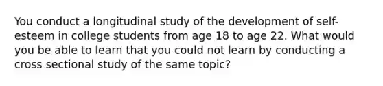 You conduct a longitudinal study of the development of self-esteem in college students from age 18 to age 22. What would you be able to learn that you could not learn by conducting a cross sectional study of the same topic?