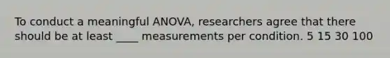 To conduct a meaningful ANOVA, researchers agree that there should be at least ____ measurements per condition. 5 15 30 100