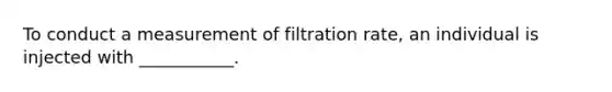 To conduct a measurement of filtration rate, an individual is injected with ___________.