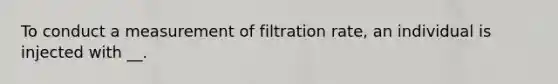 To conduct a measurement of filtration rate, an individual is injected with __.