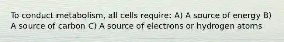 To conduct metabolism, all cells require: A) A source of energy B) A source of carbon C) A source of electrons or hydrogen atoms