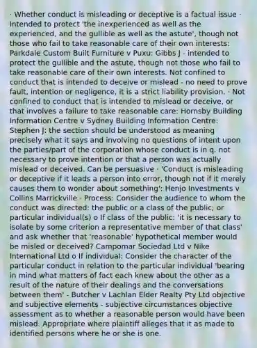 · Whether conduct is misleading or deceptive is a factual issue · Intended to protect 'the inexperienced as well as the experienced, and the gullible as well as the astute', though not those who fail to take reasonable care of their own interests: Parkdale Custom Built Furniture v Puxu: Gibbs J - intended to protect the gullible and the astute, though not those who fail to take reasonable care of their own interests. Not confined to conduct that is intended to deceive or mislead - no need to prove fault, intention or negligence, it is a strict liability provision. · Not confined to conduct that is intended to mislead or deceive, or that involves a failure to take reasonable care: Hornsby Building Information Centre v Sydney Building Information Centre: Stephen J: the section should be understood as meaning precisely what it says and involving no questions of intent upon the parties/part of the corporation whose conduct is in q. not necessary to prove intention or that a person was actually mislead or deceived. Can be persuasive · 'Conduct is misleading or deceptive if it leads a person into error, though not if it merely causes them to wonder about something': Henjo Investments v Collins Marrickville · Process: Consider the audience to whom the conduct was directed: the public or a class of the public; or particular individual(s) o If class of the public: 'it is necessary to isolate by some criterion a representative member of that class' and ask whether that 'reasonable' hypothetical member would be misled or deceived? Campomar Sociedad Ltd v Nike International Ltd o If individual: Consider the character of the particular conduct in relation to the particular individual 'bearing in mind what matters of fact each knew about the other as a result of the nature of their dealings and the conversations between them' - Butcher v Lachlan Elder Realty Pty Ltd objective and subjective elements - subjective circumstances objective assessment as to whether a reasonable person would have been mislead. Appropriate where plaintiff alleges that it as made to identified persons where he or she is one.