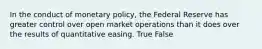 In the conduct of monetary policy, the Federal Reserve has greater control over open market operations than it does over the results of quantitative easing. True False