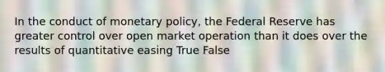 In the conduct of monetary policy, the Federal Reserve has greater control over open market operation than it does over the results of quantitative easing True False