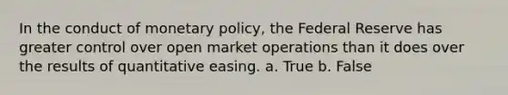 In the conduct of monetary policy, the Federal Reserve has greater control over open market operations than it does over the results of quantitative easing. a. True b. False