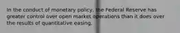 In the conduct of monetary policy, the Federal Reserve has greater control over open market operations than it does over the results of quantitative easing.