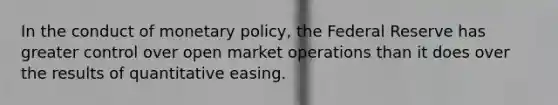 In the conduct of monetary policy, the Federal Reserve has greater control over open market operations than it does over the results of quantitative easing.