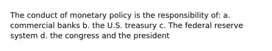 The conduct of monetary policy is the responsibility of: a. commercial banks b. the U.S. treasury c. The federal reserve system d. the congress and the president