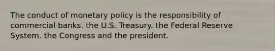 The conduct of monetary policy is the responsibility of commercial banks. the U.S. Treasury. the Federal Reserve System. the Congress and the president.