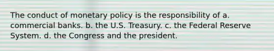 The conduct of monetary policy is the responsibility of a. commercial banks. b. the U.S. Treasury. c. the Federal Reserve System. d. the Congress and the president.