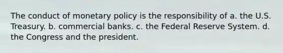 The conduct of <a href='https://www.questionai.com/knowledge/kEE0G7Llsx-monetary-policy' class='anchor-knowledge'>monetary policy</a> is the responsibility of a. the U.S. Treasury. b. commercial banks. c. the Federal Reserve System. d. the Congress and the president.