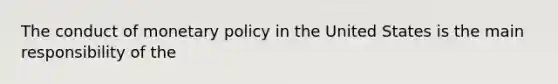 The conduct of monetary policy in the United States is the main responsibility of the