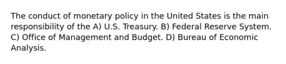 The conduct of monetary policy in the United States is the main responsibility of the A) U.S. Treasury. B) Federal Reserve System. C) Office of Management and Budget. D) Bureau of Economic Analysis.