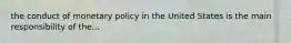 the conduct of monetary policy in the United States is the main responsibility of the...