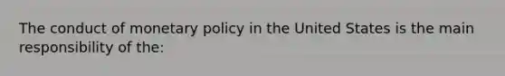 The conduct of monetary policy in the United States is the main responsibility of the: