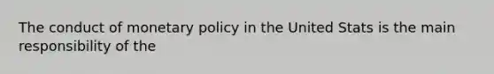 The conduct of monetary policy in the United Stats is the main responsibility of the