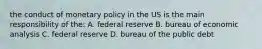 the conduct of monetary policy in the US is the main responsibility of the: A. federal reserve B. bureau of economic analysis C. federal reserve D. bureau of the public debt