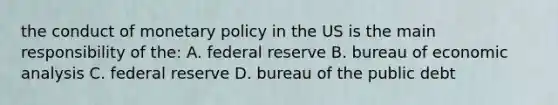 the conduct of monetary policy in the US is the main responsibility of the: A. federal reserve B. bureau of economic analysis C. federal reserve D. bureau of the public debt