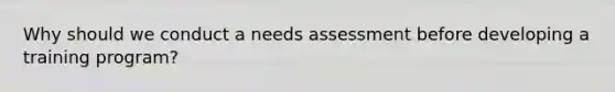 Why should we conduct a needs assessment before developing a training program?