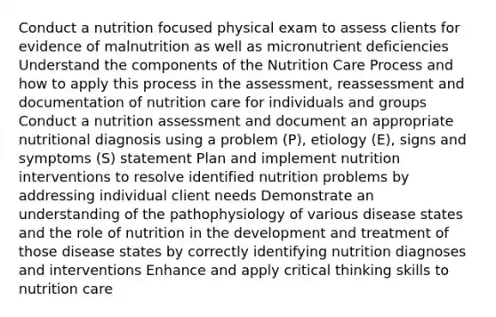 Conduct a nutrition focused physical exam to assess clients for evidence of malnutrition as well as micronutrient deficiencies Understand the components of the Nutrition Care Process and how to apply this process in the assessment, reassessment and documentation of nutrition care for individuals and groups Conduct a nutrition assessment and document an appropriate nutritional diagnosis using a problem (P), etiology (E), signs and symptoms (S) statement Plan and implement nutrition interventions to resolve identified nutrition problems by addressing individual client needs Demonstrate an understanding of the pathophysiology of various disease states and the role of nutrition in the development and treatment of those disease states by correctly identifying nutrition diagnoses and interventions Enhance and apply critical thinking skills to nutrition care