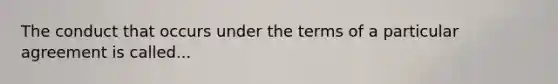 The conduct that occurs under the terms of a particular agreement is called...