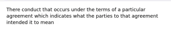 There conduct that occurs under the terms of a particular agreement which indicates what the parties to that agreement intended it to mean