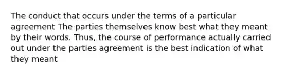 The conduct that occurs under the terms of a particular agreement The parties themselves know best what they meant by their words. Thus, the course of performance actually carried out under the parties agreement is the best indication of what they meant