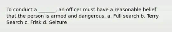 To conduct a _______, an officer must have a reasonable belief that the person is armed and dangerous. a. Full search b. Terry Search c. Frisk d. Seizure