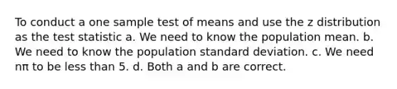 To conduct a one sample test of means and use the z distribution as the test statistic a. We need to know the population mean. b. We need to know the population standard deviation. c. We need nπ to be less than 5. d. Both a and b are correct.