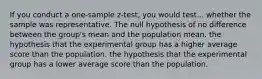 If you conduct a one-sample z-test, you would test... whether the sample was representative. The null hypothesis of no difference between the group's mean and the population mean. the hypothesis that the experimental group has a higher average score than the population. the hypothesis that the experimental group has a lower average score than the population.