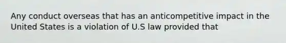 Any conduct overseas that has an anticompetitive impact in the United States is a violation of U.S law provided that