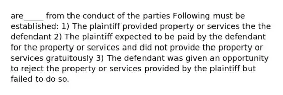 are_____ from the conduct of the parties Following must be established: 1) The plaintiff provided property or services the the defendant 2) The plaintiff expected to be paid by the defendant for the property or services and did not provide the property or services gratuitously 3) The defendant was given an opportunity to reject the property or services provided by the plaintiff but failed to do so.