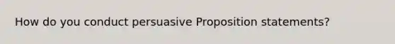 How do you conduct persuasive Proposition statements?