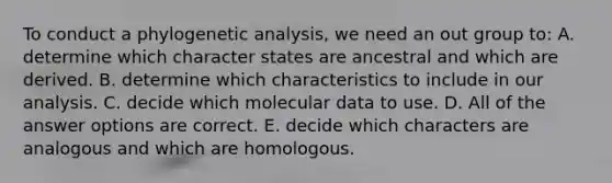 To conduct a phylogenetic analysis, we need an out group to: A. determine which character states are ancestral and which are derived. B. determine which characteristics to include in our analysis. C. decide which molecular data to use. D. All of the answer options are correct. E. decide which characters are analogous and which are homologous.