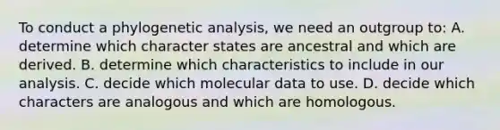 To conduct a phylogenetic analysis, we need an outgroup to: A. determine which character states are ancestral and which are derived. B. determine which characteristics to include in our analysis. C. decide which molecular data to use. D. decide which characters are analogous and which are homologous.