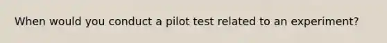 When would you conduct a pilot test related to an experiment?