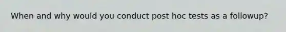 When and why would you conduct post hoc tests as a followup?