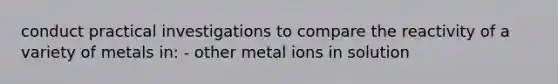 conduct practical investigations to compare the reactivity of a variety of metals in: - other metal ions in solution