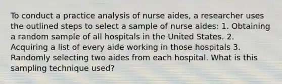 To conduct a practice analysis of nurse aides, a researcher uses the outlined steps to select a sample of nurse aides: 1. Obtaining a random sample of all hospitals in the United States. 2. Acquiring a list of every aide working in those hospitals 3. Randomly selecting two aides from each hospital. What is this sampling technique used?