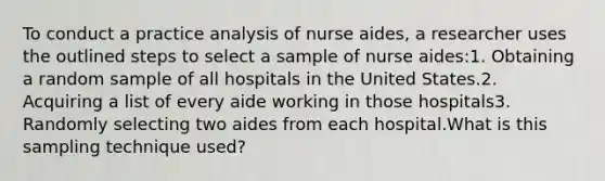 To conduct a practice analysis of nurse aides, a researcher uses the outlined steps to select a sample of nurse aides:1. Obtaining a random sample of all hospitals in the United States.2. Acquiring a list of every aide working in those hospitals3. Randomly selecting two aides from each hospital.What is this sampling technique used?