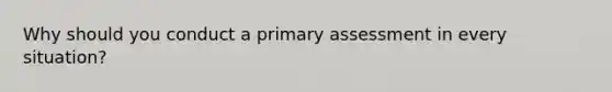 Why should you conduct a primary assessment in every situation?