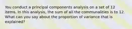 You conduct a principal components analysis on a set of 12 items. In this analysis, the sum of all the communalities is to 12. What can you say about the proportion of variance that is explained?