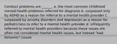 Conduct problems are ______. a. the most common childhood mental health problems referred for diagnosis b. surpassed only by ADHD as a reason for referral to a mental health provider c. surpassed by anxiety disorders and depression as a reason for pediatricians to refer to a mental health provider d. infrequently referred to mental health providers because these issues are often not considered mental health issues, but instead "bad behavior" issues