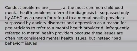 Conduct problems are ______. a. the most common childhood mental health problems referred for diagnosis b. surpassed only by ADHD as a reason for referral to a mental health provider c. surpassed by anxiety disorders and depression as a reason for pediatricians to refer to a mental health provider d. infrequently referred to mental health providers because these issues are often not considered mental health issues, but instead "bad behavior" issues