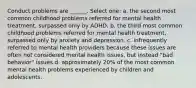 Conduct problems are ______. Select one: a. the second most common childhood problems referred for mental health treatment, surpassed only by ADHD. b. the third most common childhood problems referred for mental health treatment, surpassed only by anxiety and depression. c. infrequently referred to mental health providers because these issues are often not considered mental health issues, but instead "bad behavior" issues d. approximately 20% of the most common mental health problems experienced by children and adolescents.