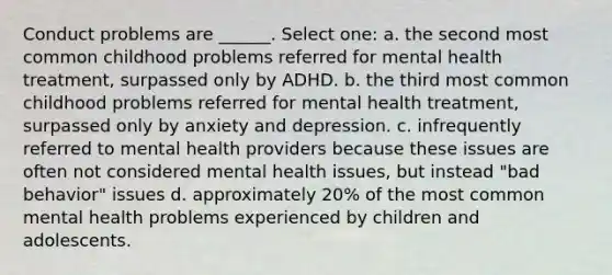 Conduct problems are ______. Select one: a. the second most common childhood problems referred for mental health treatment, surpassed only by ADHD. b. the third most common childhood problems referred for mental health treatment, surpassed only by anxiety and depression. c. infrequently referred to mental health providers because these issues are often not considered mental health issues, but instead "bad behavior" issues d. approximately 20% of the most common mental health problems experienced by children and adolescents.