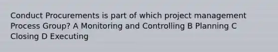 Conduct Procurements is part of which project management Process Group? A Monitoring and Controlling B Planning C Closing D Executing