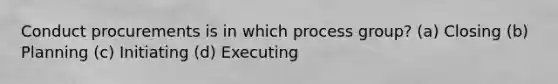 Conduct procurements is in which process group? (a) Closing (b) Planning (c) Initiating (d) Executing