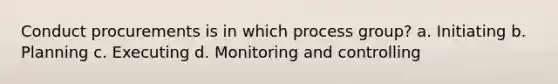 Conduct procurements is in which process group? a. Initiating b. Planning c. Executing d. Monitoring and controlling