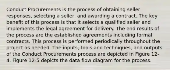 Conduct Procurements is the process of obtaining seller responses, selecting a seller, and awarding a contract. The key benefit of this process is that it selects a qualified seller and implements the legal agreement for delivery. The end results of the process are the established agreements including formal contracts. This process is performed periodically throughout the project as needed. The inputs, tools and techniques, and outputs of the Conduct Procurements process are depicted in Figure 12-4. Figure 12-5 depicts the data flow diagram for the process.